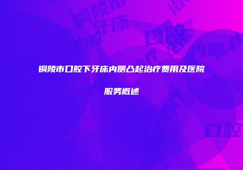 铜陵市口腔下牙床内侧凸起治疗费用及医院服务概述