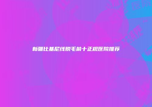 新疆比基尼线脱毛前十正规医院推荐