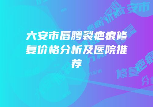 六安市唇腭裂疤痕修复价格分析及医院推荐