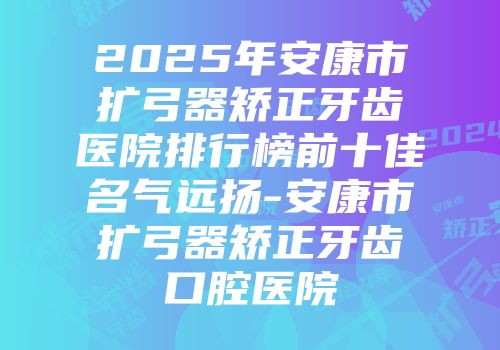 2025年安康市扩弓器矫正牙齿医院排行榜前十佳名气远扬-安康市扩弓器矫正牙齿口腔医院