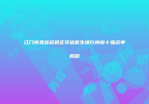 江门市美容冠矫正牙齿医生排行榜前十强名单揭晓