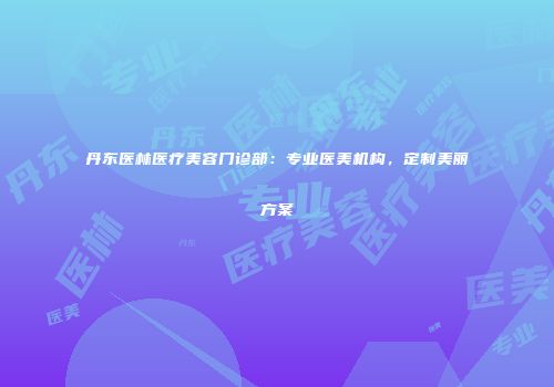丹东医林医疗美容门诊部：专业医美机构，定制美丽方案