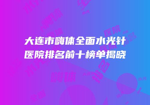 大连市嗨体全面水光针医院排名前十榜单揭晓