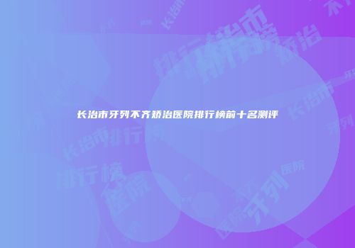 长治市牙列不齐矫治医院排行榜前十名测评