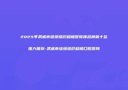 2025年武威市结缔组织移植医院排名榜前十位强力推荐-武威市结缔组织移植口腔医院