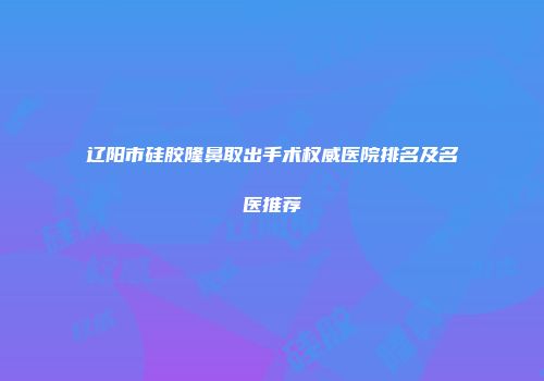 辽阳市硅胶隆鼻取出手术权威医院排名及名医推荐