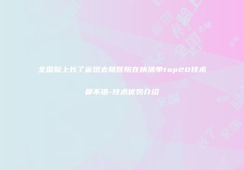 全国脸上长了雀斑去除医院在榜清单top20技术都不错-技术优势介绍