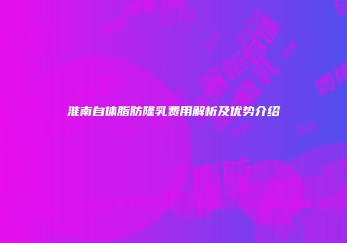淮南自体脂肪隆乳费用解析及优势介绍