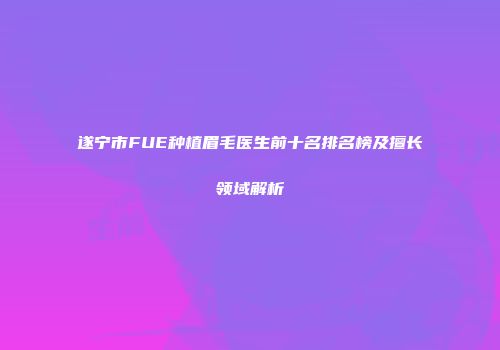 遂宁市FUE种植眉毛医生前十名排名榜及擅长领域解析