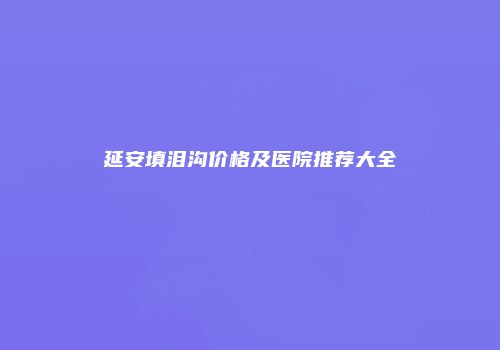 延安填泪沟价格及医院推荐大全