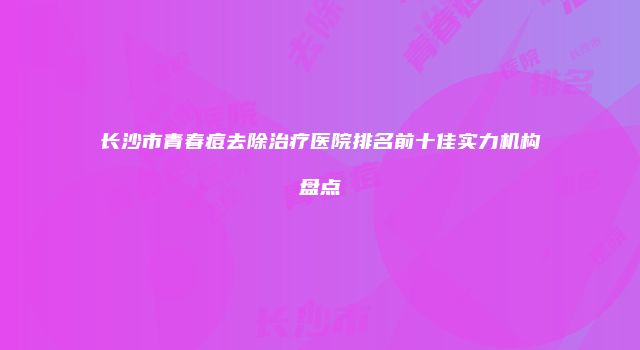 长沙市青春痘去除治疗医院排名前十佳实力机构盘点