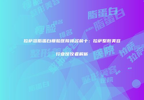 拉萨溶脂蛋白瘦脸医院排名前十：拉萨整形美容行业佼佼者解析