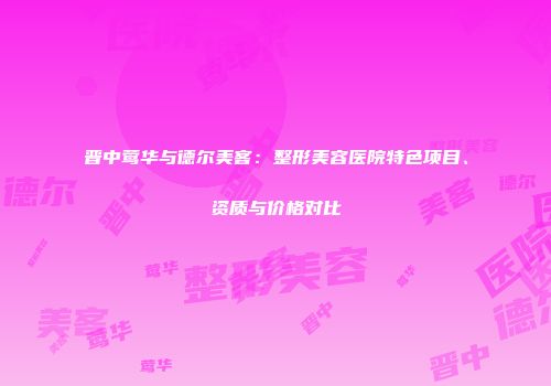 晋中莺华与德尔美客：整形美容医院特色项目、资质与价格对比