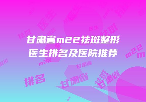 甘肃省m22祛斑整形医生排名及医院推荐