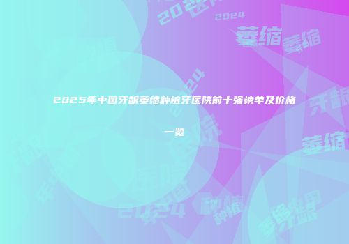 2025年中国牙龈萎缩种植牙医院前十强榜单及价格一览
