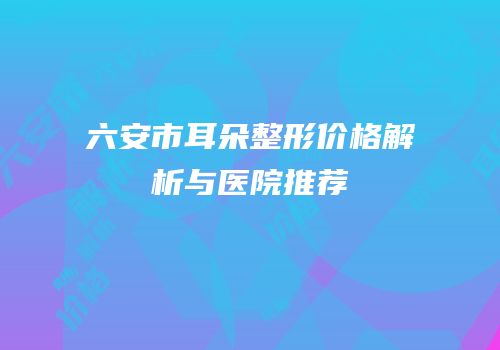 六安市耳朵整形价格解析与医院推荐
