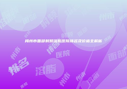 梅州市面部射频溶脂医院排名及价格全解析