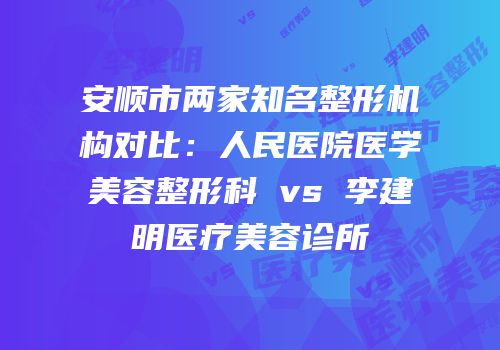 安顺市两家知名整形机构对比：人民医院医学美容整形科 vs 李建明医疗美容诊所