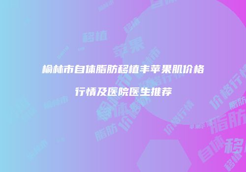 榆林市自体脂肪移植丰苹果肌价格行情及医院医生推荐