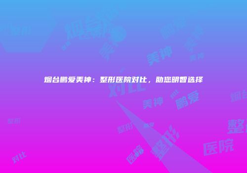 烟台鹏爱美神：整形医院对比，助您明智选择