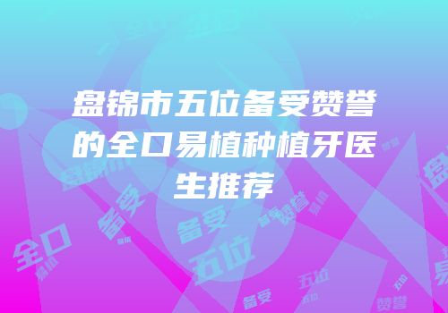 盘锦市五位备受赞誉的全口易植种植牙医生推荐
