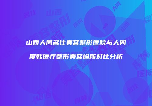 山西大同名仕美容整形医院与大同度韩医疗整形美容诊所对比分析