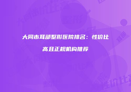 大同市耳部整形医院排名：性价比高且正规机构推荐