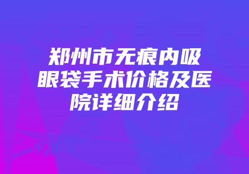 郑州市无痕内吸眼袋手术价格及医院详细介绍