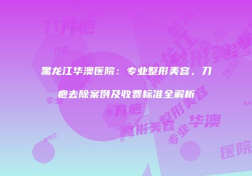 黑龙江华澳医院：专业整形美容，刀疤去除案例及收费标准全解析