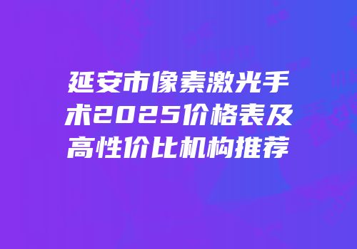 延安市像素激光手术2025价格表及高性价比机构推荐