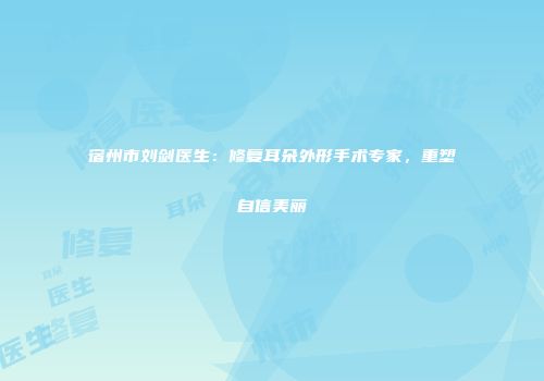 宿州市刘剑医生：修复耳朵外形手术专家，重塑自信美丽