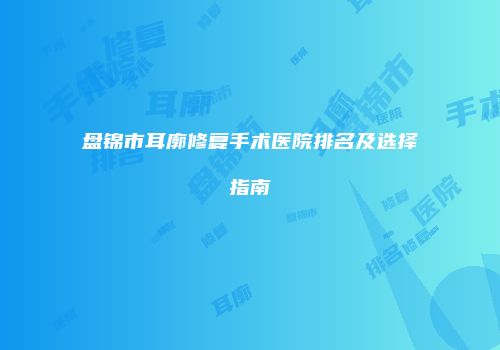 盘锦市耳廓修复手术医院排名及选择指南