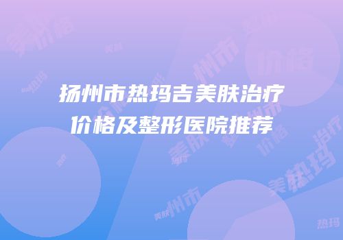 扬州市热玛吉美肤治疗价格及整形医院推荐