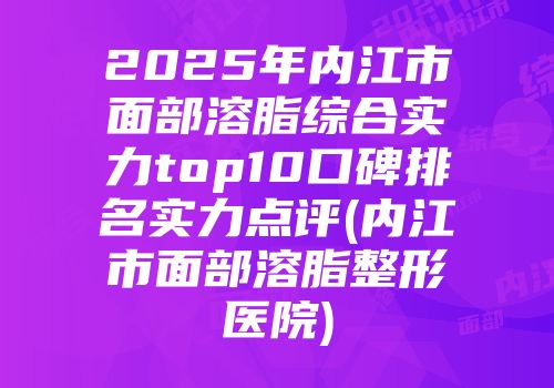 2025年内江市面部溶脂综合实力top10口碑排名实力点评(内江市面部溶脂整形医院)