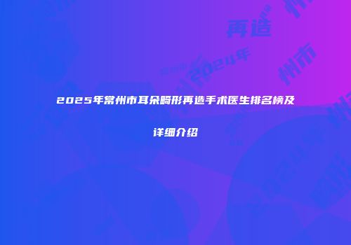 2025年常州市耳朵畸形再造手术医生排名榜及详细介绍