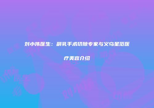 刘小伟医生：副乳手术切除专家与义乌星范医疗美容介绍