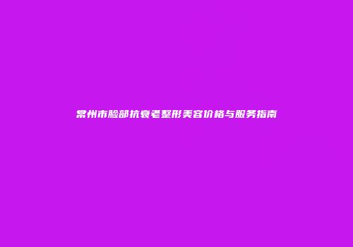 常州市脸部抗衰老整形美容价格与服务指南