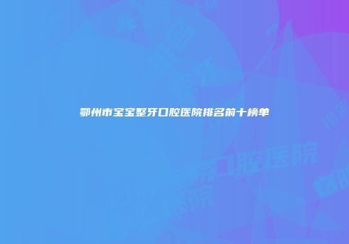 鄂州市宝宝整牙口腔医院排名前十榜单