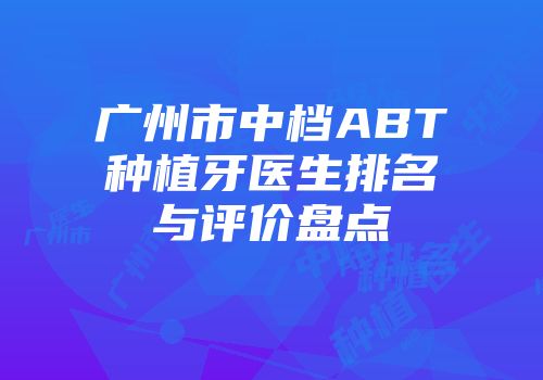 广州市中档ABT种植牙医生排名与评价盘点