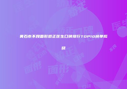 黄石市不良面形矫正医生口碑排行TOP10榜单揭晓