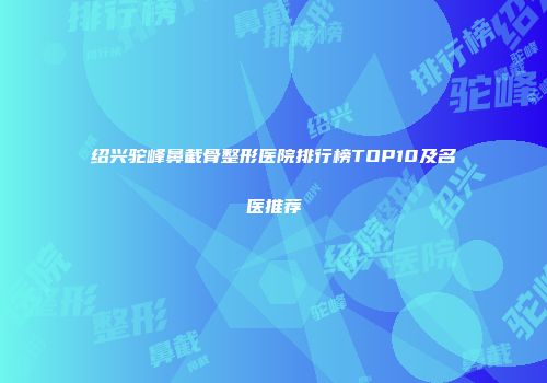 绍兴驼峰鼻截骨整形医院排行榜TOP10及名医推荐