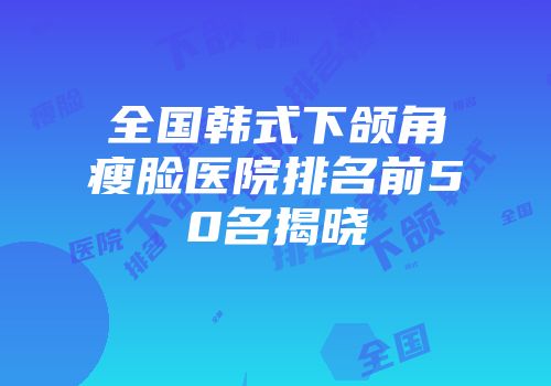 全国韩式下颌角瘦脸医院排名前50名揭晓
