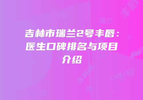 吉林市瑞兰2号丰唇：医生口碑排名与项目介绍