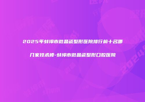 2025年蚌埠市微晶瓷整形医院排行前十名哪几家技术棒-蚌埠市微晶瓷整形口腔医院