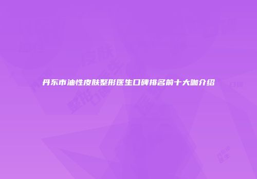 丹东市油性皮肤整形医生口碑排名前十大咖介绍
