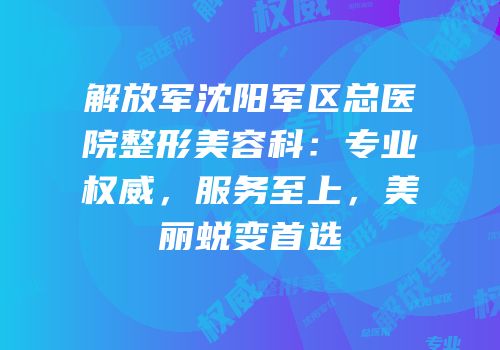 解放军沈阳军区总医院整形美容科：专业权威，服务至上，美丽蜕变首选