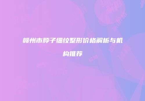 赣州市脖子细纹整形价格解析与机构推荐