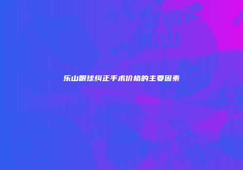 乐山眼球纠正手术价格的主要因素