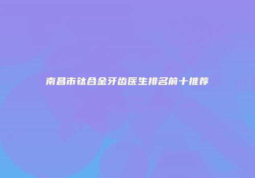 南昌市钛合金牙齿医生排名前十推荐