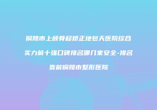 铜陵市上颌骨移矫正地包天医院综合实力前十强口碑排名哪几家安全-排名靠前铜陵市整形医院